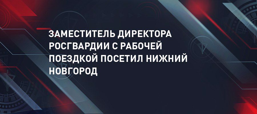 El secretario del estado - subdirector de Rosguardia general coronel Oleg Plokhói efectuó un viaje de trabajo en la ciudad de Nizhni Nóvgorod